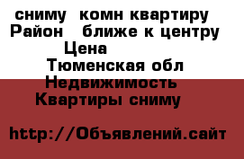 сниму 1комн квартиру › Район ­ ближе к центру › Цена ­ 10 000 - Тюменская обл. Недвижимость » Квартиры сниму   